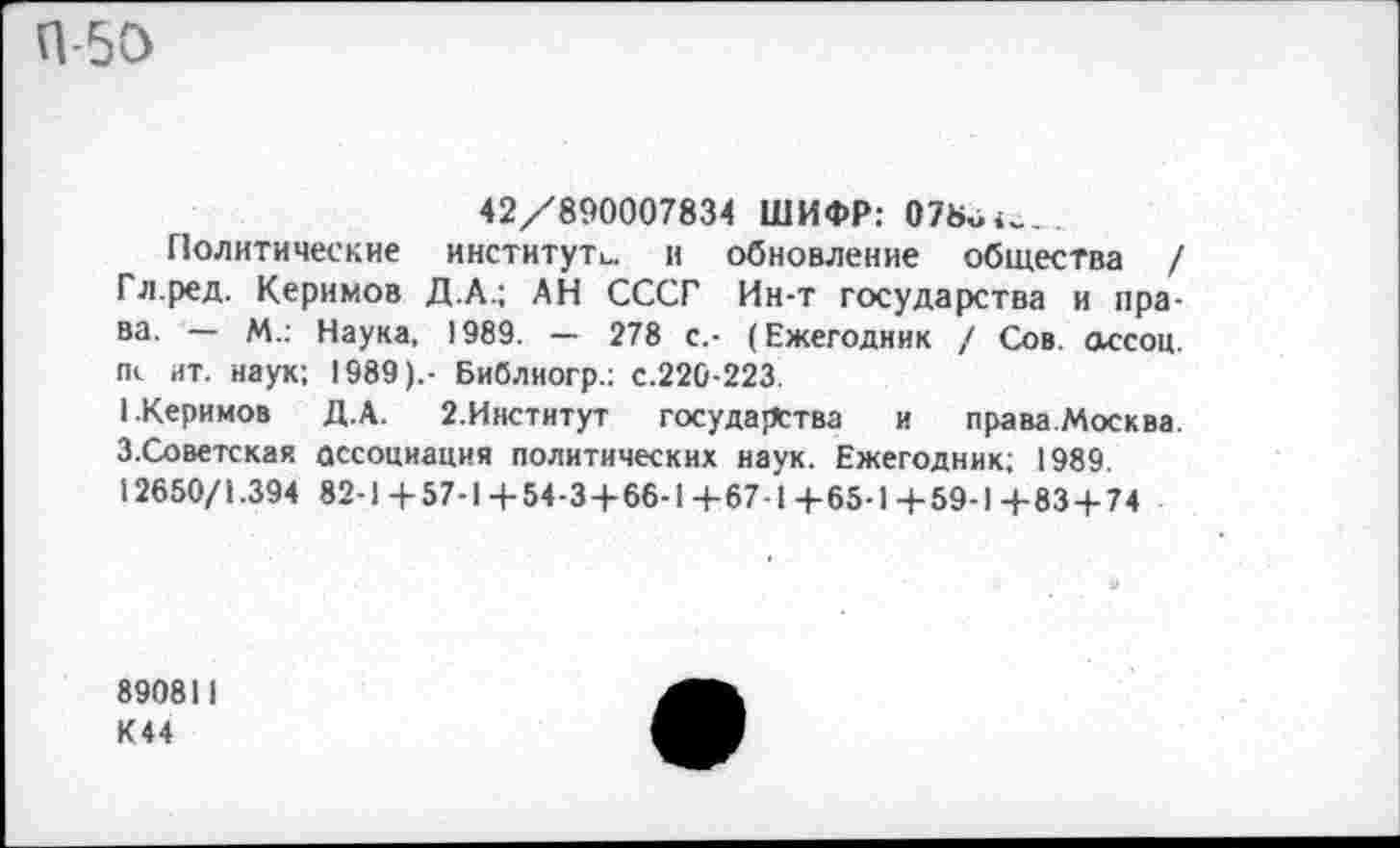 ﻿П-50
42/890007834 ШИФР: О7в«<_.
Политические институте. и обновление общества / Гл.ред. Керимов Д.А.; АН СССГ Ин-т государства и права. — М.: Наука, 1989. — 278 с.- (Ежегодник / Сов. ассоц. гк ит. наук; 1989),- Библиогр.; с.220-223.
1.Керимов Д.А. 2.Институт государства и права.Москва. З.Советская ассоциация политических наук. Ежегодник; 1989. 12650/1.394 82-1+57-1+54-3+66-1 4-67-1 4-65-1+59-1 4-83+74
890811
К44